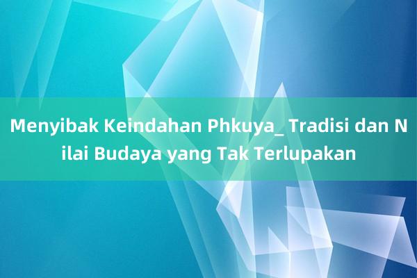 Menyibak Keindahan Phkuya_ Tradisi dan Nilai Budaya yang Tak Terlupakan