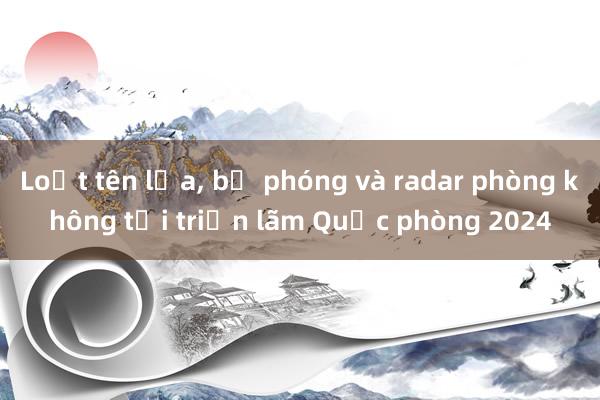 Loạt tên lửa， bệ phóng và radar phòng không tại triển lãm Quốc phòng 2024