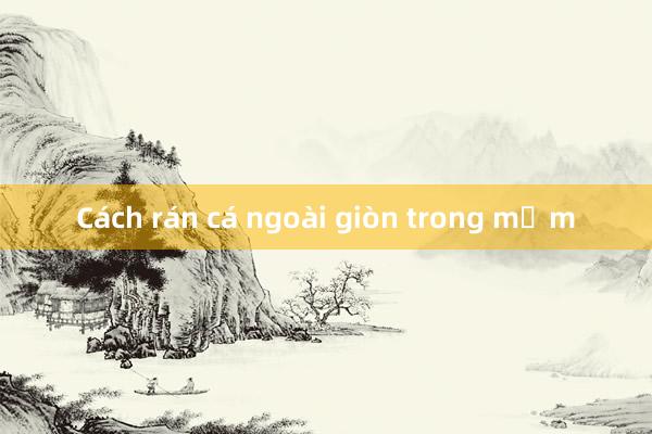 Cách rán cá ngoài giòn trong mềm