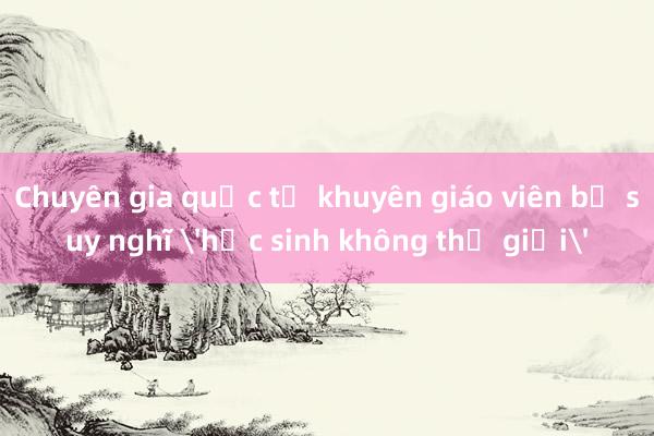 Chuyên gia quốc tế khuyên giáo viên bỏ suy nghĩ 'học sinh không thể giỏi'