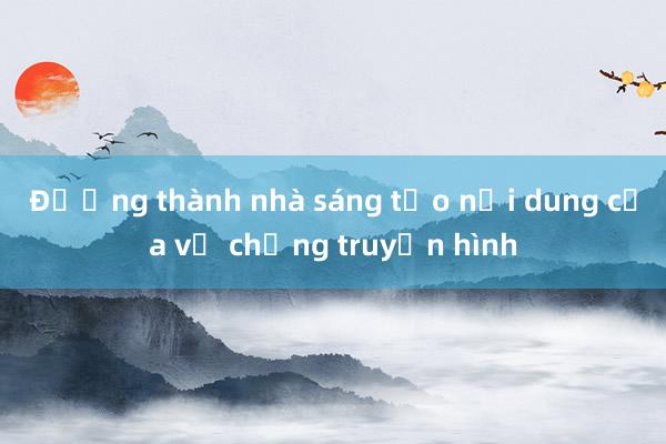 Đường thành nhà sáng tạo nội dung của vợ chồng truyền hình