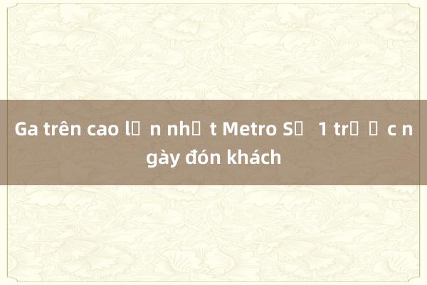 Ga trên cao lớn nhất Metro Số 1 trước ngày đón khách