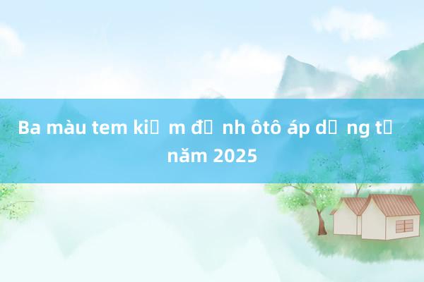 Ba màu tem kiểm định ôtô áp dụng từ năm 2025