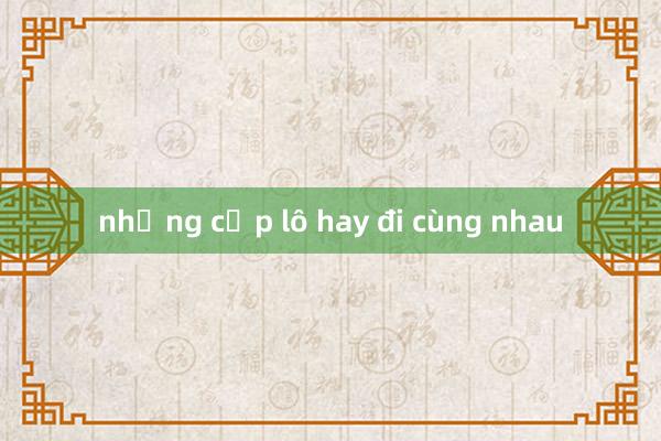 những cặp lô hay đi cùng nhau