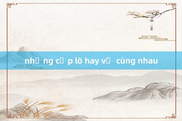 những cặp lô hay về cùng nhau