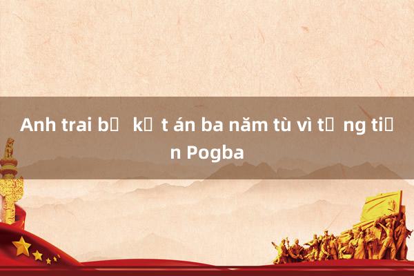 Anh trai bị kết án ba năm tù vì tống tiền Pogba