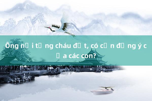 Ông nội tặng cháu đất, có cần đồng ý của các con?