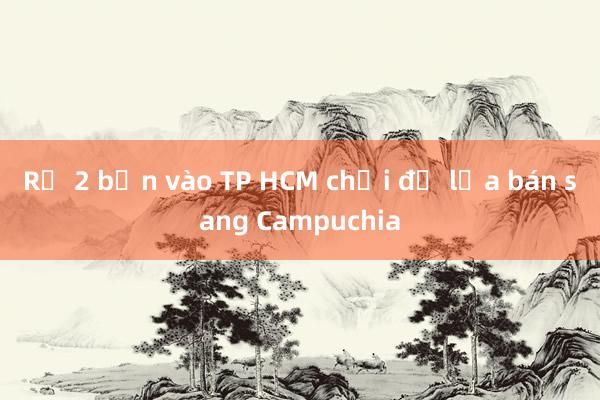 Rủ 2 bạn vào TP HCM chơi để lừa bán sang Campuchia