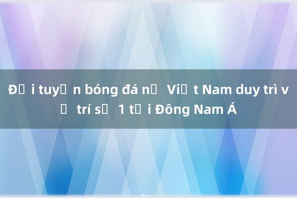 Đội tuyển bóng đá nữ Việt Nam duy trì vị trí số 1 tại Đông Nam Á