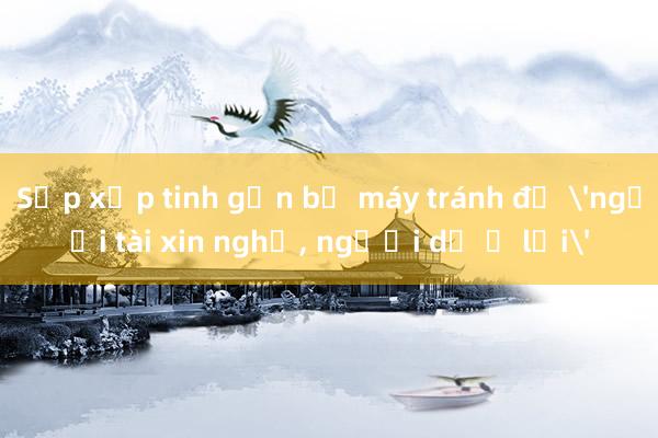 Sắp xếp tinh gọn bộ máy tránh để 'người tài xin nghỉ, người dở ở lại'