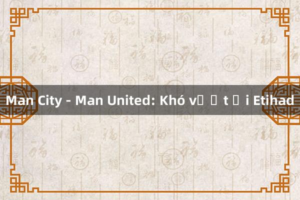 Man City - Man United: Khó vượt ải Etihad