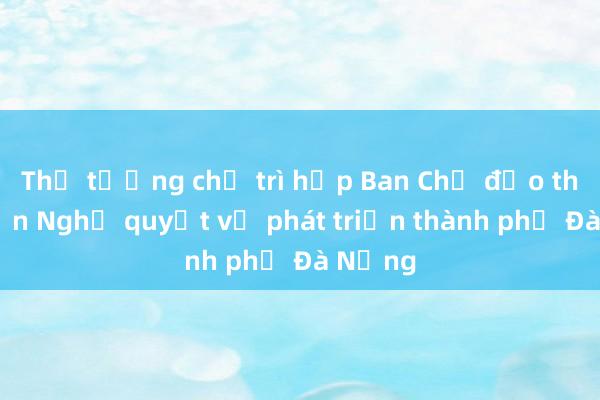 Thủ tướng chủ trì họp Ban Chỉ đạo thực hiện Nghị quyết về phát triển thành phố Đà Nẵng