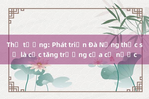 Thủ tướng: Phát triển Đà Nẵng thực sự là cực tăng trưởng của cả nước