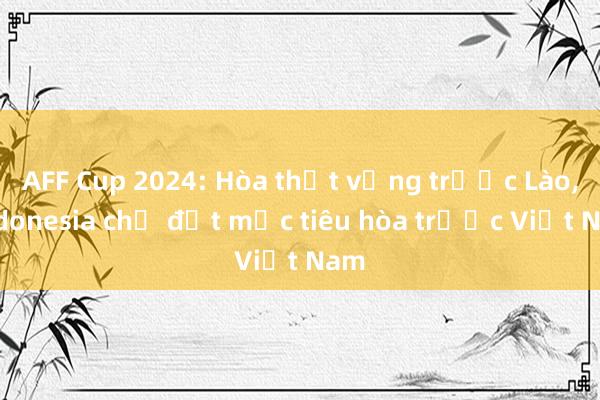 AFF Cup 2024: Hòa thất vọng trước Lào, Indonesia chỉ đặt mục tiêu hòa trước Việt Nam