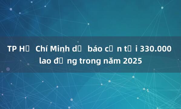 TP Hồ Chí Minh dự báo cần tới 330.000 lao động trong năm 2025