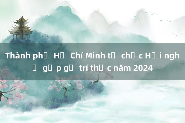 Thành phố Hồ Chí Minh tổ chức Hội nghị gặp gỡ trí thức năm 2024