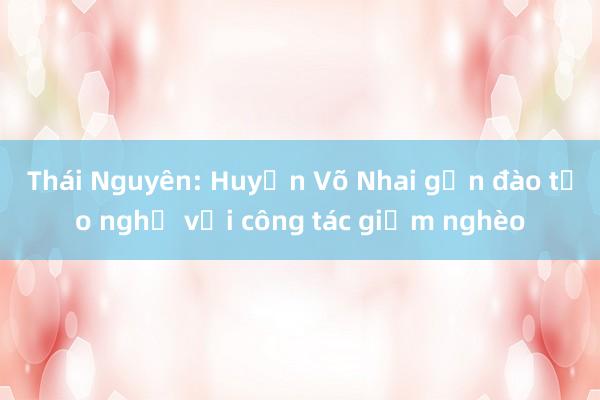 Thái Nguyên: Huyện Võ Nhai gắn đào tạo nghề với công tác giảm nghèo