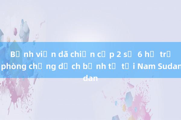 Bệnh viện dã chiến cấp 2 số 6 hỗ trợ phòng chống dịch bệnh tả tại Nam Sudan