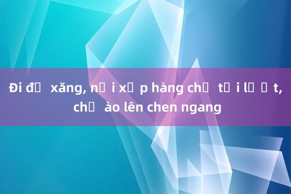 Đi đổ xăng， nơi xếp hàng chờ tới lượt， chỗ ào lên chen ngang