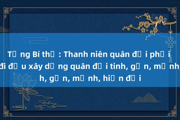 Tổng Bí thư: Thanh niên quân đội phải xung kích đi đầu xây dựng quân đội tinh， gọn， mạnh， hiện đại