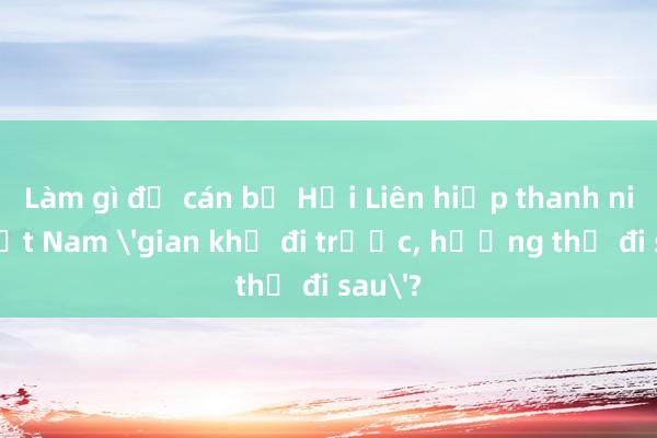 Làm gì để cán bộ Hội Liên hiệp thanh niên Việt Nam 'gian khổ đi trước， hưởng thụ đi sau'?