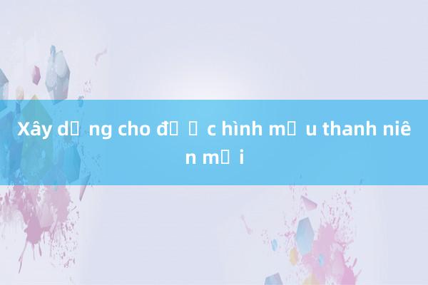 Xây dựng cho được hình mẫu thanh niên mới