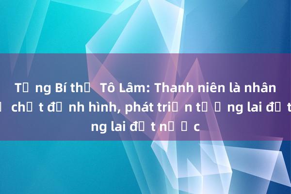 Tổng Bí thư Tô Lâm: Thanh niên là nhân tố chủ chốt định hình， phát triển tương lai đất nước