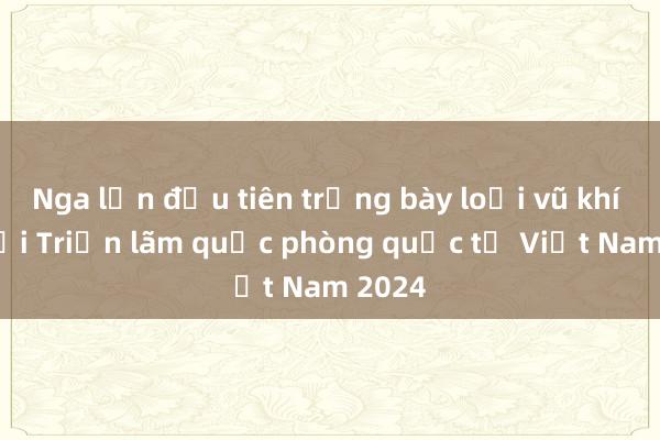 Nga lần đầu tiên trưng bày loại vũ khí này tại Triển lãm quốc phòng quốc tế Việt Nam 2024