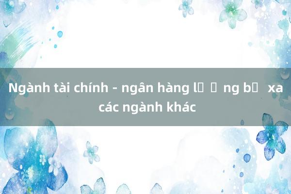 Ngành tài chính - ngân hàng lương bỏ xa các ngành khác