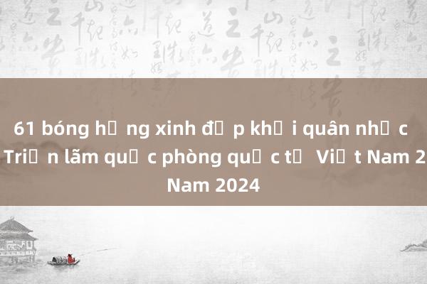 61 bóng hồng xinh đẹp khối quân nhạc dự Triển lãm quốc phòng quốc tế Việt Nam 2024