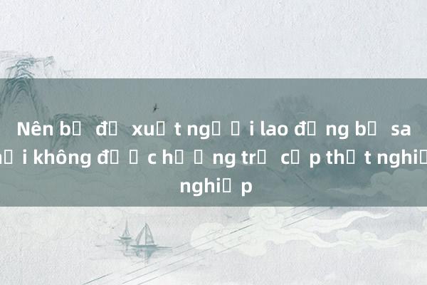 Nên bỏ đề xuất người lao động bị sa thải không được hưởng trợ cấp thất nghiệp