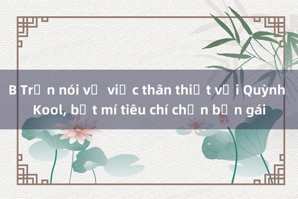 B Trần nói về việc thân thiết với Quỳnh Kool， bật mí tiêu chí chọn bạn gái