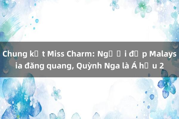 Chung kết Miss Charm: Người đẹp Malaysia đăng quang， Quỳnh Nga là Á hậu 2