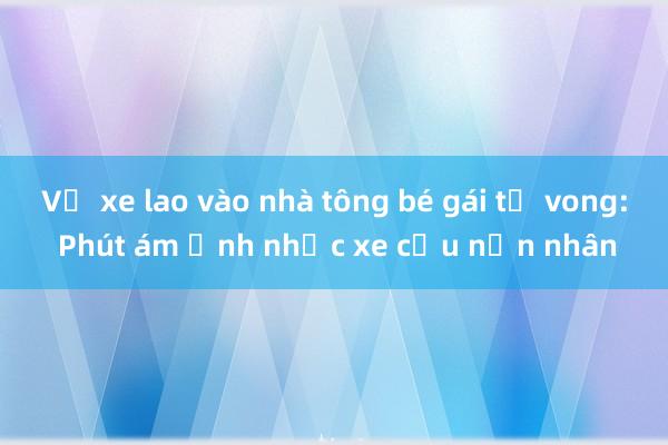 Vụ xe lao vào nhà tông bé gái tử vong: Phút ám ảnh nhấc xe cứu nạn nhân