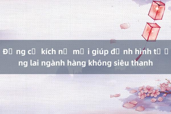 Động cơ kích nổ mới giúp định hình tương lai ngành hàng không siêu thanh