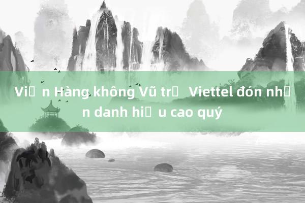 Viện Hàng không Vũ trụ Viettel đón nhận danh hiệu cao quý