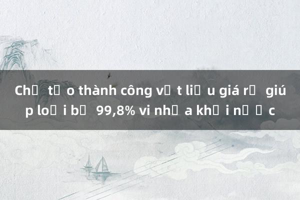 Chế tạo thành công vật liệu giá rẻ giúp loại bỏ 99,8% vi nhựa khỏi nước