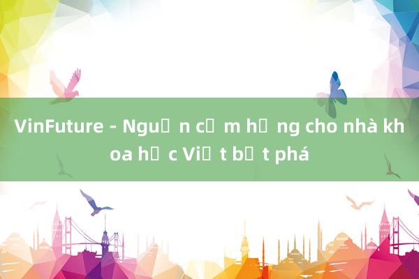 VinFuture - Nguồn cảm hứng cho nhà khoa học Việt bứt phá