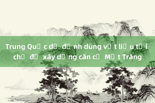 Trung Quốc dự định dùng vật liệu tại chỗ để xây dựng căn cứ Mặt Trăng