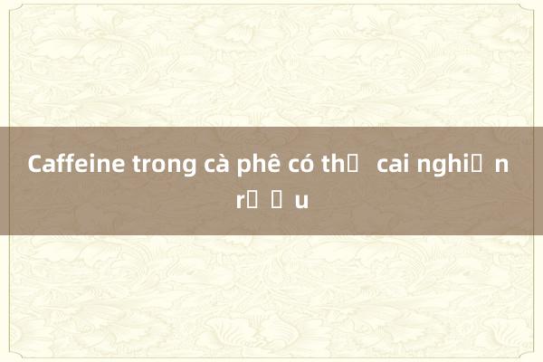 Caffeine trong cà phê có thể cai nghiện rượu