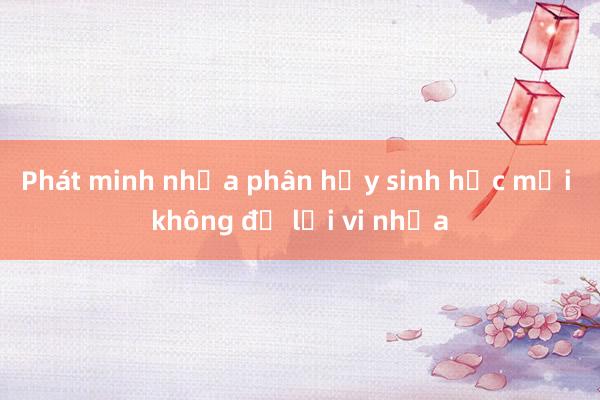 Phát minh nhựa phân hủy sinh học mới không để lại vi nhựa