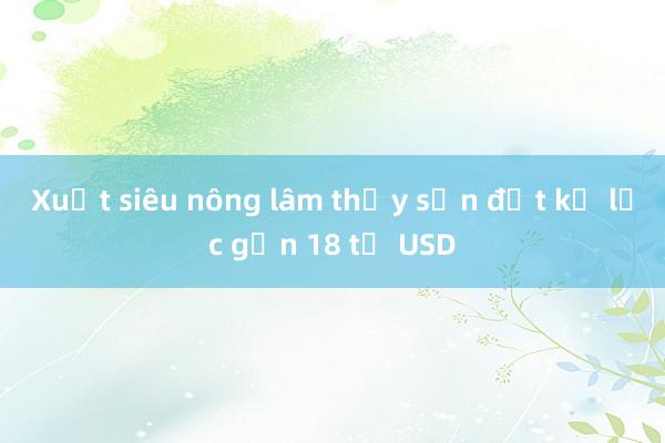 Xuất siêu nông lâm thủy sản đạt kỷ lục gần 18 tỷ USD