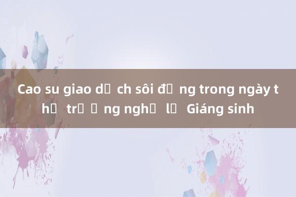 Cao su giao dịch sôi động trong ngày thị trường nghỉ lễ Giáng sinh