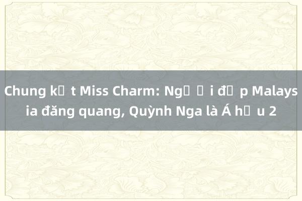 Chung kết Miss Charm: Người đẹp Malaysia đăng quang, Quỳnh Nga là Á hậu 2