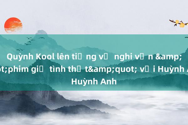 Quỳnh Kool lên tiếng về nghi vấn &quot;phim giả tình thật&quot; với Huỳnh Anh