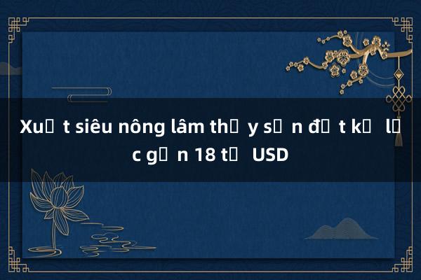 Xuất siêu nông lâm thủy sản đạt kỷ lục gần 18 tỷ USD