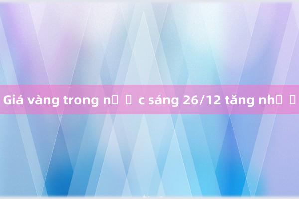 Giá vàng trong nước sáng 26/12 tăng nhẹ 