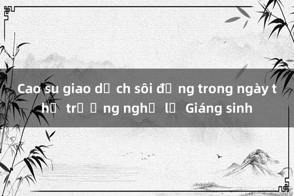 Cao su giao dịch sôi động trong ngày thị trường nghỉ lễ Giáng sinh