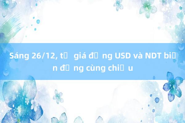 Sáng 26/12, tỷ giá đồng USD và NDT biến động cùng chiều