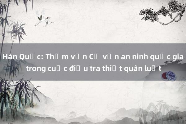 Hàn Quốc: Thẩm vấn Cố vấn an ninh quốc gia trong cuộc điều tra thiết quân luật